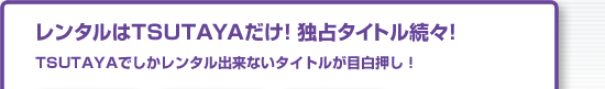 レンタルはTSUTAYAだけ!独占タイトル続々!