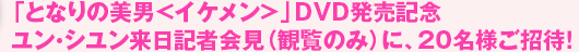 「となりの美男<イケメン>」DVD発売記念 ユン・シユン来日記者会見(観覧のみ)に、20名様ご招待!
