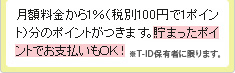 月額料金から1%(税別100円で1ポイント)分のポイントがつきます。貯まったポイントでお支払いもOK!※T-ID保有者に限ります。