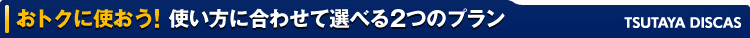 おトクに使おう! 使い方に合わせて選べる2つのプラン TSUTAYA DISCAS