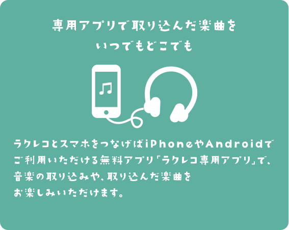 専用アプリで取り込んだ楽曲をいつでもどこでも ラクレコとスマホをつなげばiPhoneやAndroidでご利用いただける無料アプリ「ラクレコ専用アプリ」で、音楽の取り込みや、取り込んだ楽曲をお楽しみいただけます。