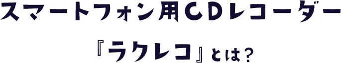 スマートフォン用CDレコーダー 『ラクレコ』とは？