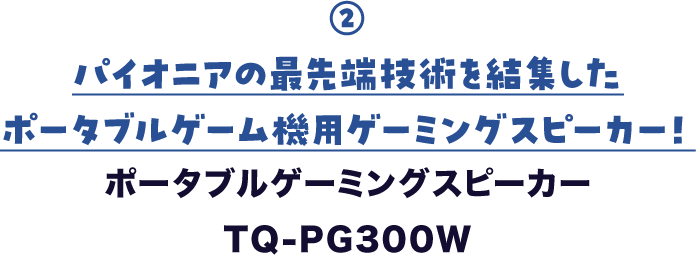 ② パイオニアの最先端技術を結集した ポータブルゲーム機用ゲーミングスピーカー！ ポータブルゲーミングスピーカー　TQ-PG300W