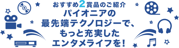 おすすめ2賞品のご紹介 パイオニアの最先端テクノロジーで、もっと充実したエンタメライフを！