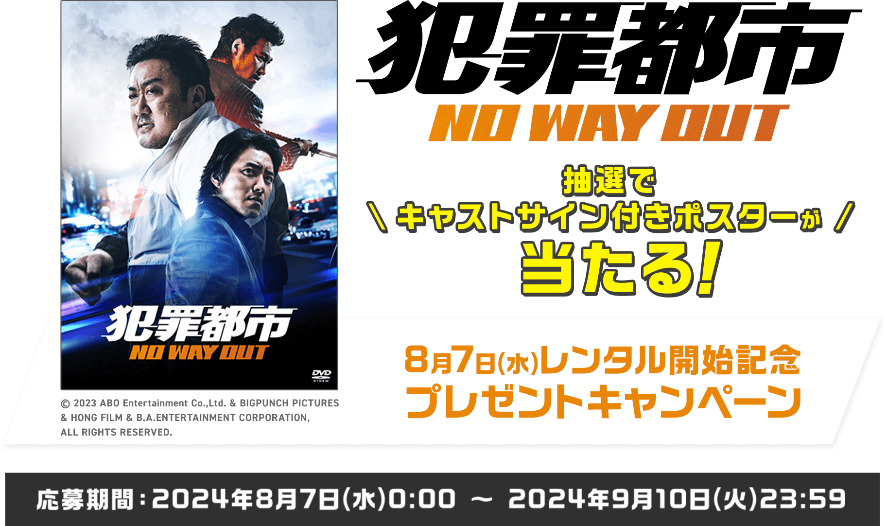 犯罪都市 NO WAY OUT 抽選でキャストサイン付きポスターが当たる！ 8月7日(水)レンタル開始記念プレゼントキャンペーン 応募期間：2024年8月7日(水)0:00 ～ 2024年9月10日(火)23:59