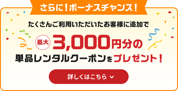 さらに！ボーナスチャンス！たくさんご利用いただいたお客様に追加で最大3000円分の単品レンタルクーポンをプレゼント