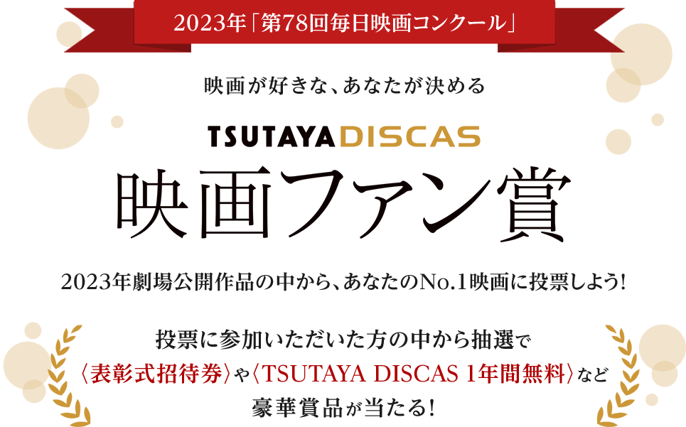 2023年「第78回毎日映画コンクール」映画が好きな、あなたが決めるTSUTAYA DISCASファン賞 2023年劇場公開作品の中から、あなたのNo.1映画に投票しよう！投票に参加いただいた方の中から抽選で〈表彰式招待券〉やTSUTAYA DISCAS 1年間無料〉など豪華賞品が当たる！