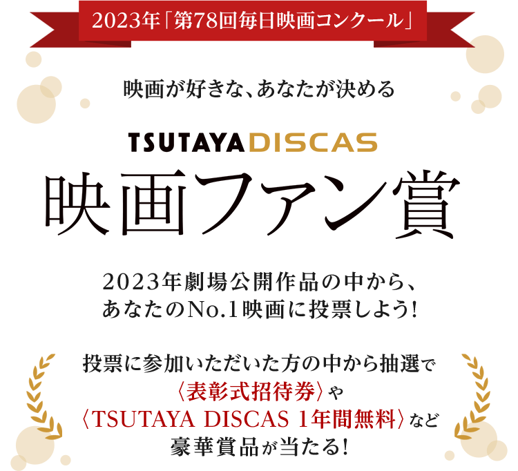 2023年「第78回毎日映画コンクール」映画が好きな、あなたが決めるTSUTAYA DISCASファン賞 2023年劇場公開作品の中から、あなたのNo.1映画に投票しよう！投票に参加いただいた方の中から抽選で〈表彰式招待券〉やTSUTAYA DISCAS 1年間無料〉など豪華賞品が当たる！