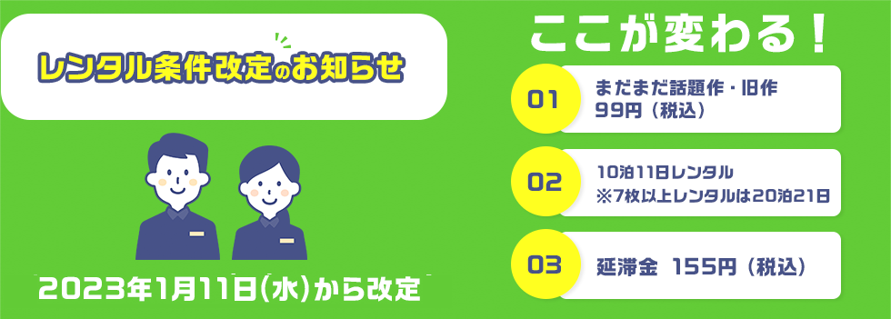 レンタル条件改定のお知らせ ここが変わる ①旧作 99円（税込） ②10泊11日レンタル ※7枚以上レンタルは20泊21日 ③延滞金 155円（税込）