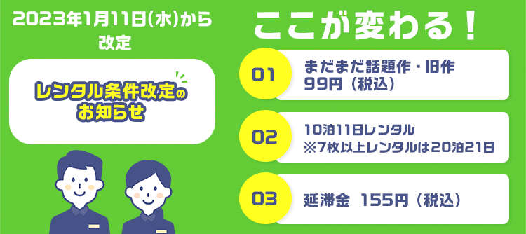 レンタル条件改定のお知らせ ここが変わる ①旧作 99円（税込） ②10泊11日レンタル ※7枚以上レンタルは20泊21日 ③延滞金 155円（税込）