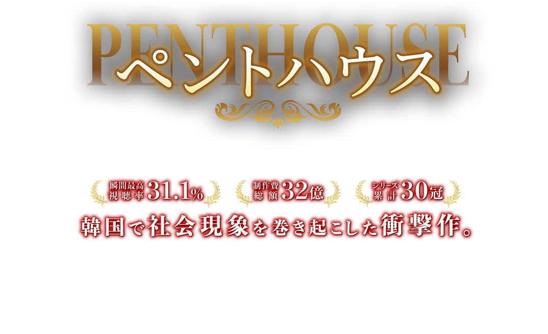 ペントハウス  瞬間最高視聴率 31.1％ 制作費総額 32億 シリーズ累計 30冠 韓国で社会現象を巻き起こした衝撃作。 100階建ての超高級タワーマンション「ヘラパレス」を舞台に、不動産、教育戦争、不倫、サスペンス、暴力、出生の秘密など全ての韓国ドラマの要素を詰め込んだ21世紀最高の大ヒット マクチャンドラマ。