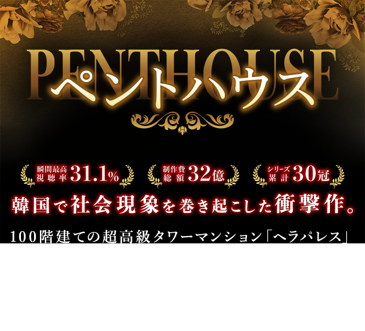 ペントハウス  瞬間最高視聴率 31.1％ 制作費総額 32億 シリーズ累計 30冠 韓国で社会現象を巻き起こした衝撃作。 100階建ての超高級タワーマンション「ヘラパレス」を舞台に、不動産、教育戦争、不倫、サスペンス、暴力、出生の秘密など全ての韓国ドラマの要素を詰め込んだ21世紀最高の大ヒット マクチャンドラマ。