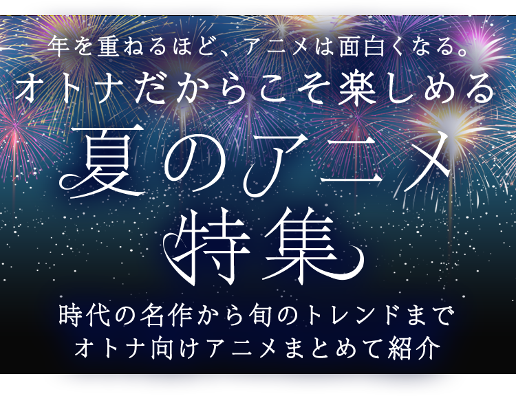 年を重ねるほど、アニメは面白くなる。オトナだからこそ楽しめる 夏のアニメ特集 時代の名作から旬のトレンドまでオトナ向けアニメまとめて紹介