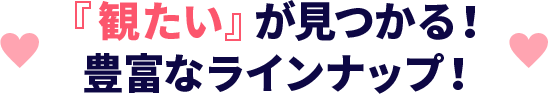 『観たい』が見つかる！豊富なラインナップ！