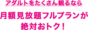 アダルトをたくさん観るなら 月額見放題フルプランが 絶対おトク！